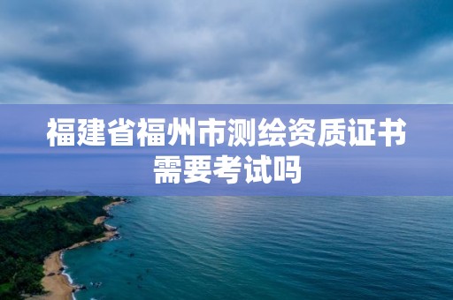 福建省福州市测绘资质证书需要考试吗