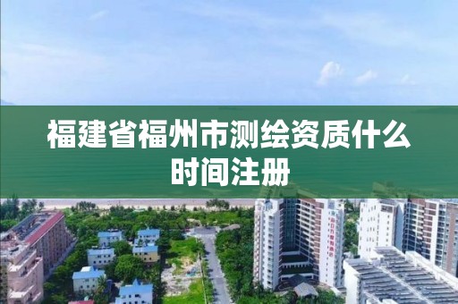 福建省福州市测绘资质什么时间注册