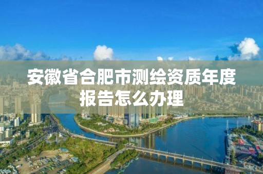 安徽省合肥市测绘资质年度报告怎么办理