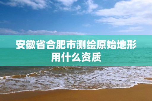 安徽省合肥市测绘原始地形用什么资质