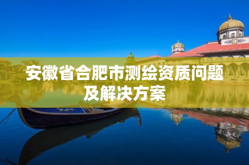 安徽省合肥市测绘资质问题及解决方案