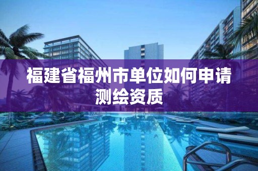 福建省福州市单位如何申请测绘资质