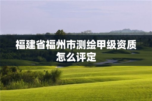 福建省福州市测绘甲级资质怎么评定