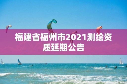 福建省福州市2021测绘资质延期公告