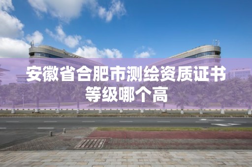 安徽省合肥市测绘资质证书等级哪个高