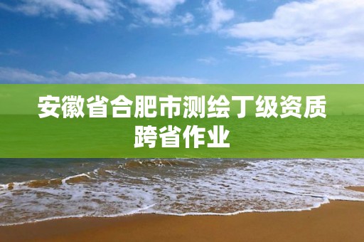 安徽省合肥市测绘丁级资质跨省作业