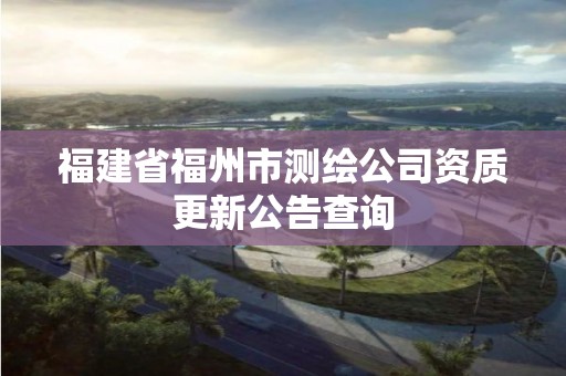 福建省福州市测绘公司资质更新公告查询