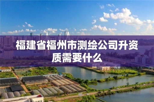 福建省福州市测绘公司升资质需要什么