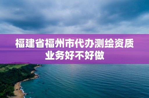 福建省福州市代办测绘资质业务好不好做