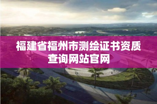 福建省福州市测绘证书资质查询网站官网