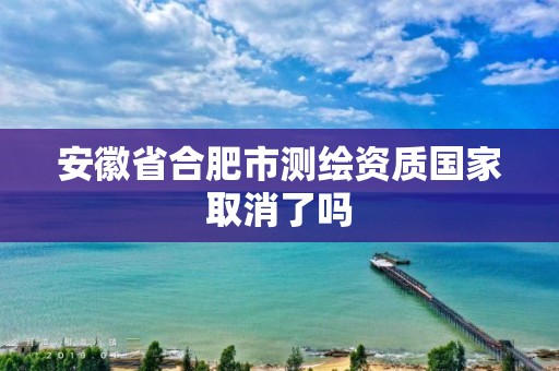 安徽省合肥市测绘资质国家取消了吗