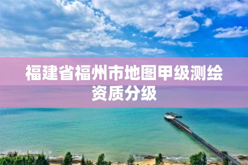 福建省福州市地图甲级测绘资质分级