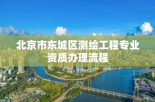 北京市东城区测绘工程专业资质办理流程