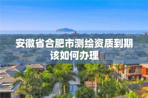 安徽省合肥市测绘资质到期该如何办理