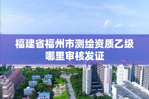 福建省福州市测绘资质乙级哪里审核发证