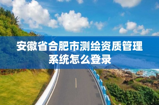 安徽省合肥市测绘资质管理系统怎么登录