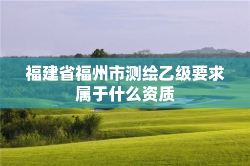 福建省福州市测绘乙级要求属于什么资质