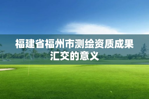 福建省福州市测绘资质成果汇交的意义