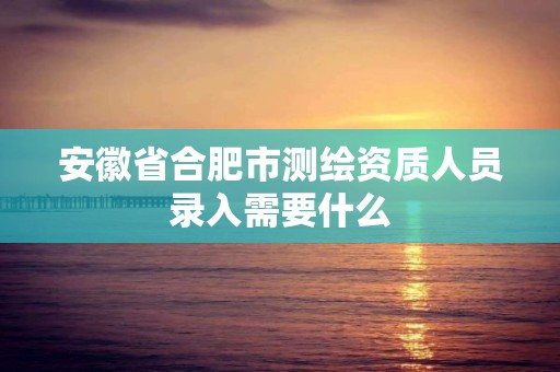 安徽省合肥市测绘资质人员录入需要什么