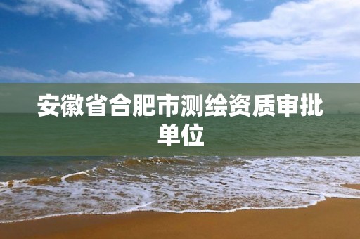 安徽省合肥市测绘资质审批单位