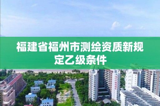 福建省福州市测绘资质新规定乙级条件