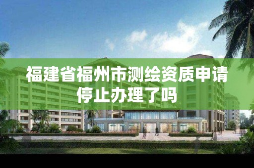 福建省福州市测绘资质申请停止办理了吗