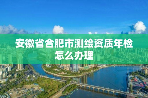 安徽省合肥市测绘资质年检怎么办理