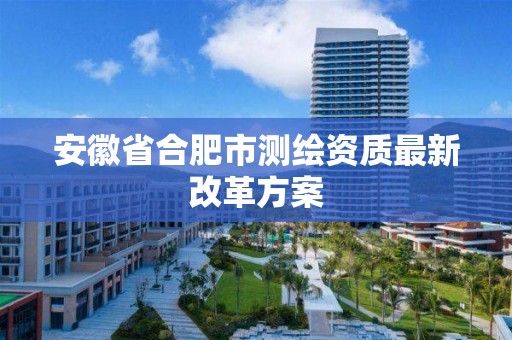 安徽省合肥市测绘资质最新改革方案