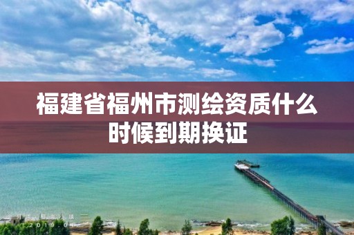 福建省福州市测绘资质什么时候到期换证