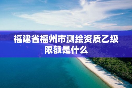 福建省福州市测绘资质乙级限额是什么