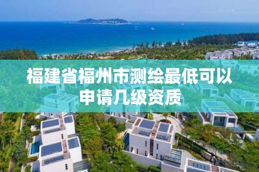 福建省福州市测绘最低可以申请几级资质