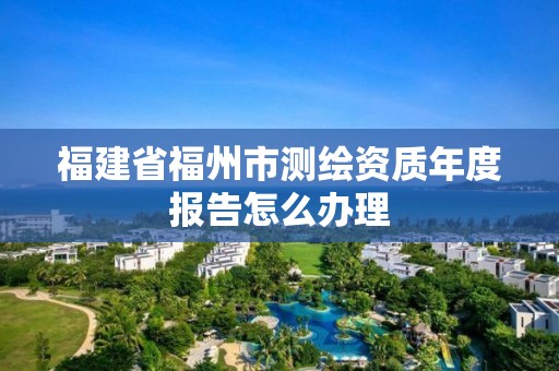 福建省福州市测绘资质年度报告怎么办理