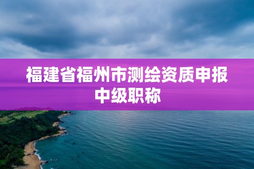 福建省福州市测绘资质申报中级职称