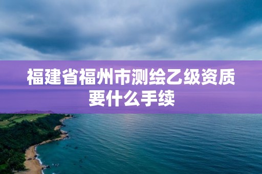 福建省福州市测绘乙级资质要什么手续