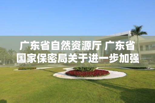 广东省自然资源厅 广东省国家保密局关于进一步加强涉密测绘成果管理有关工作的通知