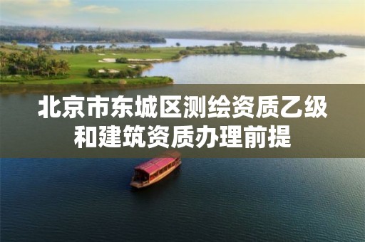 北京市东城区测绘资质乙级和建筑资质办理前提