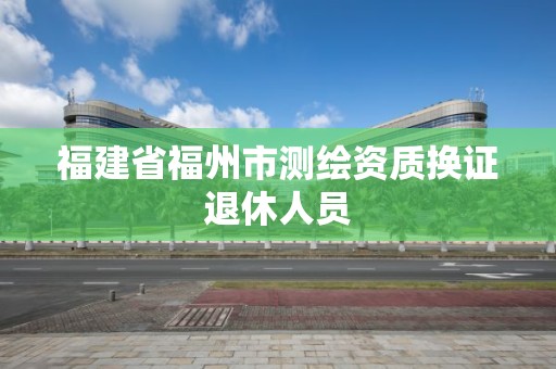 福建省福州市测绘资质换证退休人员