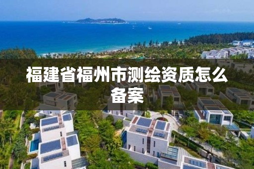 福建省福州市测绘资质怎么备案