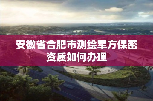 安徽省合肥市测绘军方保密资质如何办理