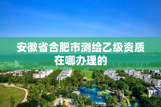 安徽省合肥市测绘乙级资质在哪办理的