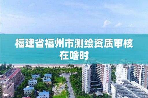 福建省福州市测绘资质审核在啥时