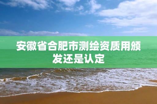 安徽省合肥市测绘资质用颁发还是认定