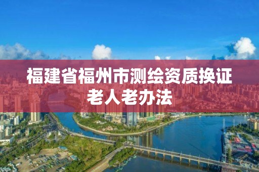 福建省福州市测绘资质换证老人老办法