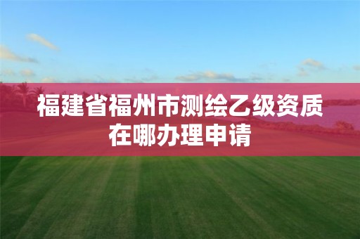 福建省福州市测绘乙级资质在哪办理申请