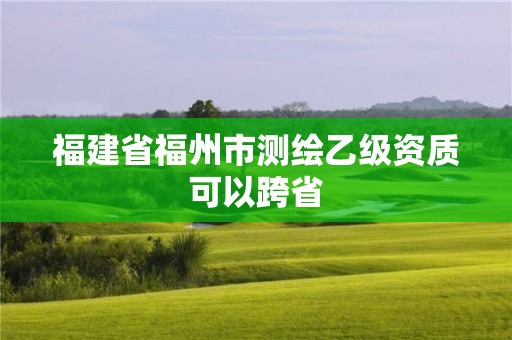 福建省福州市测绘乙级资质可以跨省