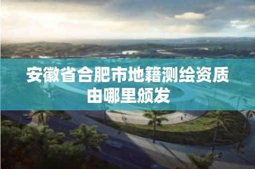 安徽省合肥市地籍测绘资质由哪里颁发