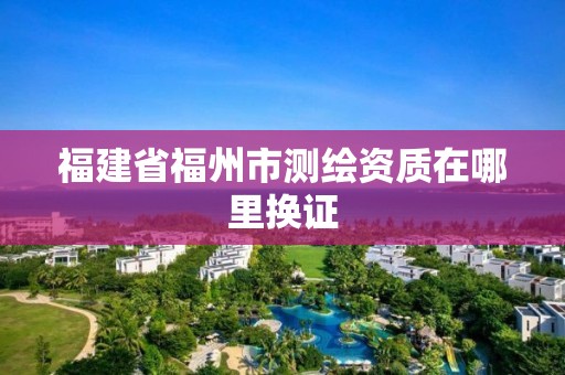 福建省福州市测绘资质在哪里换证