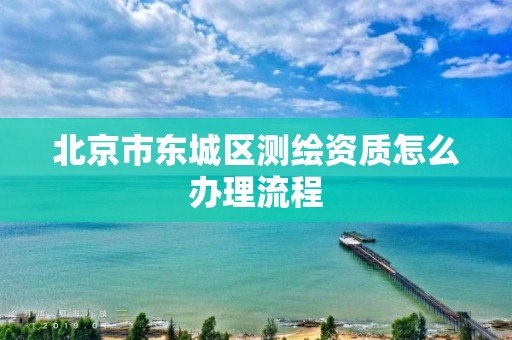 北京市东城区测绘资质怎么办理流程