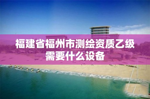 福建省福州市测绘资质乙级需要什么设备