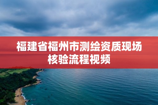 福建省福州市测绘资质现场核验流程视频